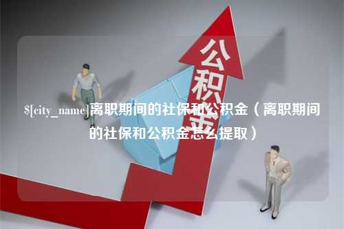 赣州离职期间的社保和公积金（离职期间的社保和公积金怎么提取）