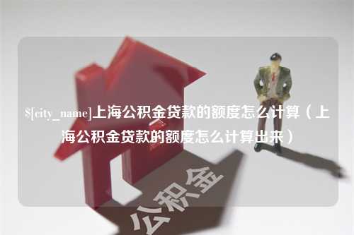 赣州上海公积金贷款的额度怎么计算（上海公积金贷款的额度怎么计算出来）